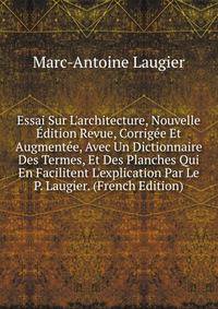 Essai Sur L'architecture, Nouvelle ?dition Revue, Corrig?e Et Augment?e, Avec Un Dictionnaire Des Termes, Et Des Planches Qui En Facilitent L'explication Par Le P. Laugier. (French Edition)