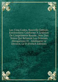 Les Cinq Codes, Nouvelle ?dition, Enti?rement Conforme ? L'?dition De L'imprimerie Royale: Avec Des Notes Qui Relatent Les Diverses Abrogations Et . Abolissent Le Divorce, Le D (French Edition)