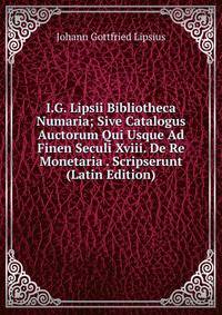 I.G. Lipsii Bibliotheca Numaria; Sive Catalogus Auctorum Qui Usque Ad Finen Seculi Xviii. De Re Monetaria . Scripserunt (Latin Edition)