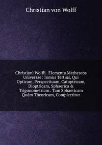 Christiani Wolfii . Elementa Matheseos Universae: Tomus Tertius, Qui Opticam, Perspectiuam, Catoptricam, Dioptricam, Sphaerica &amp; Trigonometriam . Tam Sphaericam Qu?m Theoricam, Complectitur