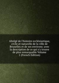 Abr?g? de l'histoire eccl?siastique, civile et naturelle de la ville de Bruxelles et de ses environs: avec la description de ce qui s'y trouve de plus remarquable Volume 1 (French Edition)