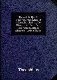 Theophili, Qui Et Rugerus, Presbyteri Et Monachi, Libri Iii. De Diversis Artibus: Seu, Diversarum Artium Schedula (Latin Edition)