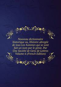 Nouveau dictionnaire historique ou, Histoire abregee de tous Les hommes qui se sont fait un nom par le genie. Par Une Societe de Gens de Lettres Volume 6 (French Edition)