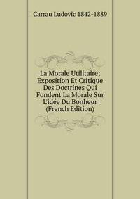 La Morale Utilitaire; Exposition Et Critique Des Doctrines Qui Fondent La Morale Sur L'id?e Du Bonheur (French Edition)