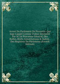 Arrest Du Parlement De Provence. Qui Juge L'appel Comme D'abus Interjett? Par M. Le Procureur G?n?ral, Des Bulles, Brefs, Constitutions &amp; Autres . Des Registres Du Parlement (French Edition)