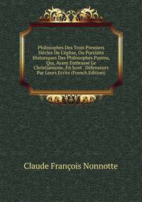 Philosophes Des Trois Premiers Si?cles De L'?glise, Ou Portraits Historiques Des Philosophes Payens, Qui, Ayant Embrass? Le Christianisme, En Sont . D?fenseurs Par Leurs Ecrits (French Edition)