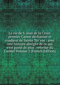 La vie de S. Jean de la Croix: premier Carme d?chauss? et coadjeur de Sainte T?r`ese : avec une histoire abr?g?e de ce qui s'est pass? de plus . reforme du Carmel Volume 2 (French Edition)