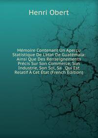 M?moire Contenant Un Aper?u Statistique De L'?tat De Guat?mala: Ainsi Que Des Renseignements Pr?cis Sur Son Commerce, Son Industrie, Son Sol, Sa . Qui Est Relatif ? Cet ?tat (French Edition)