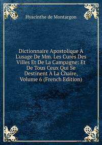 Dictionnaire Apostolique A L'usage De Mm. Les Cur?s Des Villes Et De La Campagne: Et De Tous Ceux Qui Se Destinent ? La Chaire, Volume 6 (French Edition)