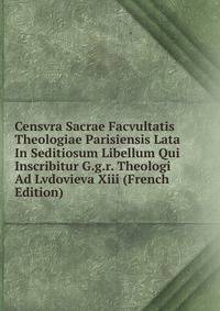 Censvra Sacrae Facvultatis Theologiae Parisiensis Lata In Seditiosum Libellum Qui Inscribitur G.g.r. Theologi Ad Lvdovieva Xiii (French Edition)