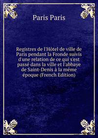 Registres de l'H?tel de ville de Paris pendant la Fronde suivis d'une relation de ce qui s'est pass? dans la ville et l'abbaye de Saint-Denis ? la m?me ?poque (French Edition)