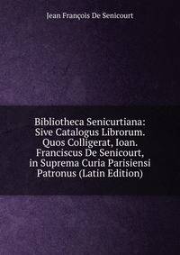 Bibliotheca Senicurtiana: Sive Catalogus Librorum. Quos Colligerat, Ioan. Franciscus De Senicourt, in Suprema Curia Parisiensi Patronus (Latin Edition)