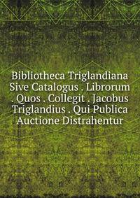 Bibliotheca Triglandiana Sive Catalogus . Librorum . Quos . Collegit . Jacobus Triglandius . Qui Publica Auctione Distrahentur