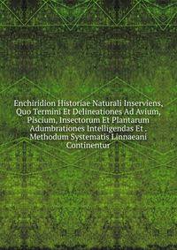 Enchiridion Historiae Naturali Inserviens, Quo Termini Et Delineationes Ad Avium, Piscium, Insectorum Et Plantarum Adumbrationes Intelligendas Et . Methodum Systematis Linnaeani Continentur