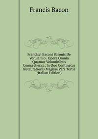 Francisci Baconi Baronis De Verulamio . Opera Omnia Quatuor Voluminibus Comprehensa: In Quo Continetur Instaurationis Magnae Pars Tertia (Italian Edition)
