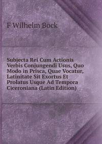 Subjecta Rei Cum Actionis Verbis Conjungendi Usus, Quo Modo in Prisca, Quae Vocatur, Latinitate Sit Exortus Et Prolatus Usque Ad Tempora Ciceroniana (Latin Edition)