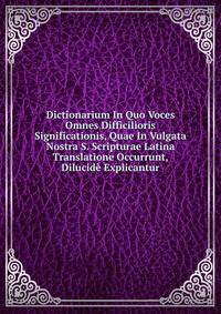 Dictionarium In Quo Voces Omnes Difficilioris Significationis, Quae In Vulgata Nostra S. Scripturae Latina Translatione Occurrunt, Dilucide Explicantur