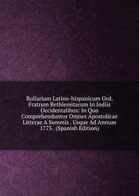 Bullarium Latino-hispanicum Ord. Fratrum Bethlemitarum In Indiis Occidentalibus: In Quo Comprehenduntur Omnes Apostolicae Litterae A Summis . Usque Ad Annum 1773 . (Spanish Edition)