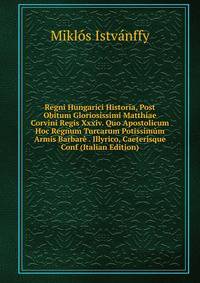 Regni Hungarici Historia, Post Obitum Gloriosissimi Matthiae Corvini Regis Xxxiv. Quo Apostolicum Hoc Regnum Turcarum Potissimum Armis Barbare . Illyrico, Caeterisque Conf (Italian Edition)