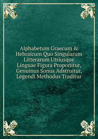 Alphabetum Graecum &amp; Hebra?cum Quo Singularum Litterarum Utriusque Linguae Figura Proponitur, Genuinus Sonus Adstruitur, Legendi Methodus Traditur