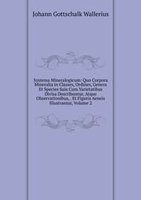 Systema Mineralogicum: Quo Corpora Mineralia in Classes, Ordines, Genera Et Species Suis Cum Varietatibus Divisa Describuntur, Atque Observationibus, . Et Figuris Aeneis Illustrantur, Volume 2