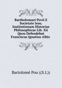 Bartholomaei Povii E Societate Iesu. Institutionum Historiae Philosophicae Lib. Xii Quos Defendebat Franciscus Ignatius Albiz .