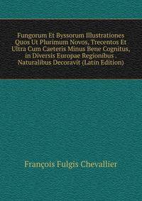 Fungorum Et Byssorum Illustrationes Quos Ut Plurimum Novos, Trecentos Et Ultra Cum Caeteris Minus Bene Cognitus, in Diversis Europae Regionibus . Naturalibus Decoravit (Latin Edition)