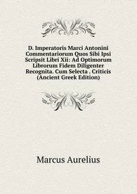 D. Imperatoris Marci Antonini Commentariorum Quos Sibi Ipsi Scripsit Libri Xii: Ad Optimorum Librorum Fidem Diligenter Recognita. Cum Selecta . Criticis (Ancient Greek Edition)
