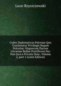 Codex Diplomaticus Poloniae Quo Continentur Privilegia Regum Poloniae: Magnorum Ducum Litvaniae Bullae Pontificum Nec Non Jura a Privatis Data . Volume 2, part 1 (Latin Edition)