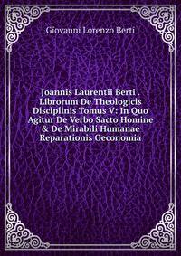 Joannis Laurentii Berti . Librorum De Theologicis Disciplinis Tomus V: In Quo Agitur De Verbo Sacto Homine &amp; De Mirabili Humanae Reparationis Oeconomia
