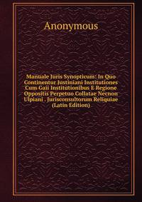 Manuale Juris Synopticum: In Quo Continentur Justiniani Institutiones Cum Gaii Institutionibus E Regione Oppositis Perpetuo Collatae Necnon Ulpiani . Jurisconsultorum Reliquiae (Latin Edition)