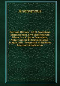 Everardi Ottonis.: Ad Fl. Justiniani. Institutionum, Sive Elementorum Libros Iv. a Cujacio Emendatos, Notae Criticae Et Commentarius; in Quo Juris . Progressus &amp; Meliores Interpretes Indicantur