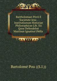 Bartholomaei Povii E Societate Iesu . Institutionum Historiae Philosophicae Lib. Xii Quos Defendebat Martinus Ignatius Ubilla .