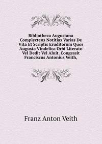 Bibliotheca Augustana Complectens Notitias Varias De Vita Et Scriptis Eruditorum Quos Augusta Vindelica Orbi Literato Vel Dedit Vel Aluit. Congessit Franciscus Antonius Veith,.