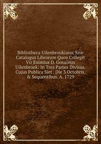 Bibliotheca Uilenbroukiana, Sive Catalogus Librorum Quos Collegit Vir Eximius D. Gosuinus Uilenbroek: In Tres Partes Divisus. Cujus Publica Siet . Die 3 Octobris, &amp; Sequentibus. A. 1729