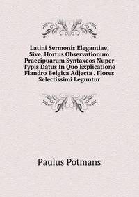 Latini Sermonis Elegantiae, Sive, Hortus Observationum Praecipuarum Syntaxeos Nuper Typis Datus In Quo Explicatione Flandro Belgica Adjecta . Flores Selectissimi Leguntur