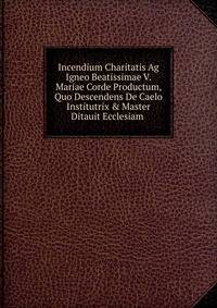 Incendium Charitatis Ag Igneo Beatissimae V. Mariae Corde Productum, Quo Descendens De Caelo Institutrix &amp; Master Ditauit Ecclesiam .