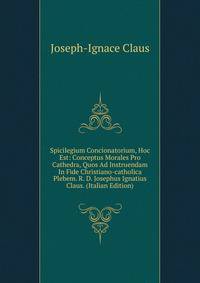 Spicilegium Concionatorium, Hoc Est: Conceptus Morales Pro Cathedra, Quos Ad Instruendam In Fide Christiano-catholica Plebem. R. D. Josephus Ignatius Claus. (Italian Edition)