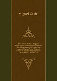 Bibliotheca Arabico-hispana Escurialensis Sive Librorum Omnium Mss. Quos Arabice Ab Auctoribus Magnam Partem Arabo-hispanis Compositos Bibliotheca Coenobii Escurialensis Complectitur