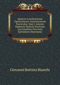 Quatuor Luculentorum Opusculorum Anatomicorum Fasciculus: Quo I. Joannis Baptistae Bianchi Ductuum Lacrymalium Novorum Epistolaris Dissertatio