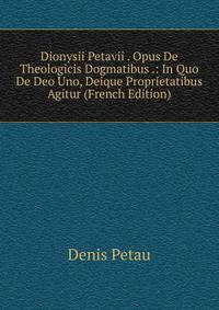 Dionysii Petavii . Opus De Theologicis Dogmatibus .: In Quo De Deo Uno, Deique Proprietatibus Agitur (French Edition)