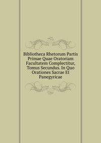 Bibliotheca Rhetorum Partis Primae Quae Oratoriam Facultatem Complectitur, Tomus Secundus. In Quo Orationes Sacrae Et Panegyricae