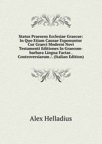 Status Praesens Ecclesiae Graecae: In Quo Etiam Causae Exponuntur Cur Graeci Moderni Novi Testamenti Editiones In Graecom-barbara Lingua Factas . Controversiarum /. (Italian Edition)