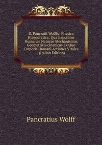 D. Pancratii Wolffs . Physica Hippocratica: Qua Exponitur Humanae Naturae Mechanismus Geometrico-chymicus Ex Quo Corporis Humani Actiones Vitales . (Italian Edition)