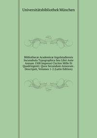 Bibliothec? Academic? Ingolstadiensis Incunabula Typographica Seu Libri Ante Annum 1500 Impressi Circiter Mille Et Quadringenti: Quos Secundum Annorum . Descripsit, Volumes 1-2 (Latin Edition)