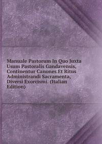Manuale Pastorum In Quo Juxta Usum Pastoralis Gandavensis, Continentur Canones Et Ritus Administrandi Sacramenta, Diversi Exorcismi. (Italian Edition)