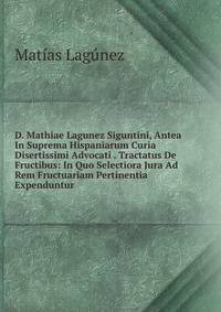 D. Mathiae Lagunez Siguntini, Antea In Suprema Hispaniarum Curia Disertissimi Advocati . Tractatus De Fructibus: In Quo Selectiora Jura Ad Rem Fructuariam Pertinentia Expenduntur .