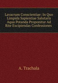 Lavacrum Conscientiae: In Quo Limpida Sapientiae Salutaris Aqua Potanda Proponitur Ad Rite Excipiendas Confessiones .