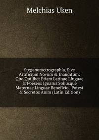 Steganometrographia, Sive Artificium Novum &amp; Inauditum: Quo Quilibet Etiam Latinae Linguae &amp; Po?seos Ignarus Soliusque Maternae Linguae Beneficio . Potest &amp; Secretos Anim (Latin Edition)
