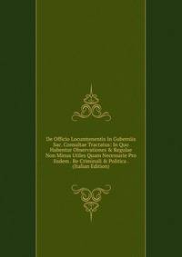 De Officio Locumtenentis In Guberniis Sac. Consultae Tractatus: In Quo Habentur Observationes &amp; Regulae Non Minus Utiles Quam Necessarie Pro Iisdem . Re Criminali &amp; Politica . (Italian Edition)